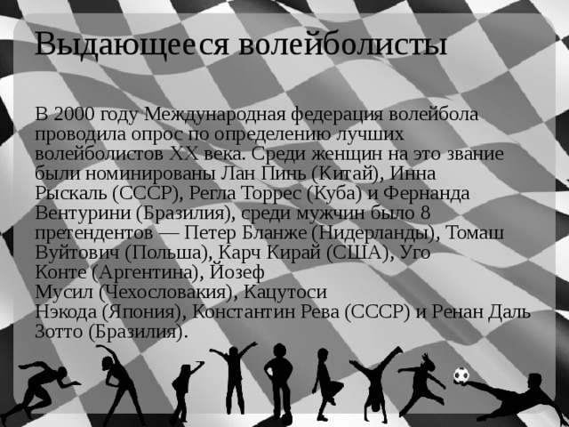 Выдающееся волейболисты В 2000 году Международная федерация волейбола проводила опрос по определению лучших волейболистов XX века. Среди женщин на это звание были номинированы Лан Пинь (Китай), Инна Рыскаль (СССР), Регла Торрес (Куба) и Фернанда Вентурини (Бразилия), среди мужчин было 8 претендентов — Петер Бланже (Нидерланды), Томаш Вуйтович (Польша), Карч Кирай (США), Уго Конте (Аргентина), Йозеф Мусил (Чехословакия), Кацутоси Нэкода (Япония), Константин Рева (СССР) и Ренан Даль Зотто (Бразилия). 