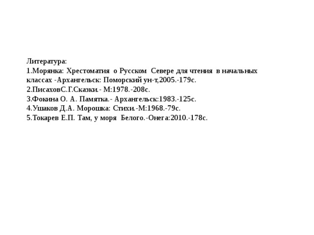 Литература: 1.Морянка: Хрестоматия о Русском Севере для чтения в начальных классах -Архангельск: Поморский ун-т,2005.-179с. 2.ПисаховС.Г.Сказки.- М:1978.-208с. 3.Фокина О. А. Памятка.- Архангельск:1983.-125с. 4.Ушаков Д.А. Морошка: Стихи.-М:1968.-79с. 5.Токарев Е.П. Там, у моря Белого.-Онега:2010.-178с.   