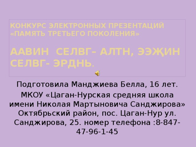 Конкурс электронных презентаций «память третьего поколения»   Аавин селвг– алтн, ээҗин селвг- эрднь .   Подготовила Манджиева Белла, 16 лет. МКОУ «Цаган-Нурская средняя школа имени Николая Мартыновича Санджирова» Октябрьский район, пос. Цаган-Нур ул. Санджирова, 25. номер телефона :8-847-47-96-1-45 