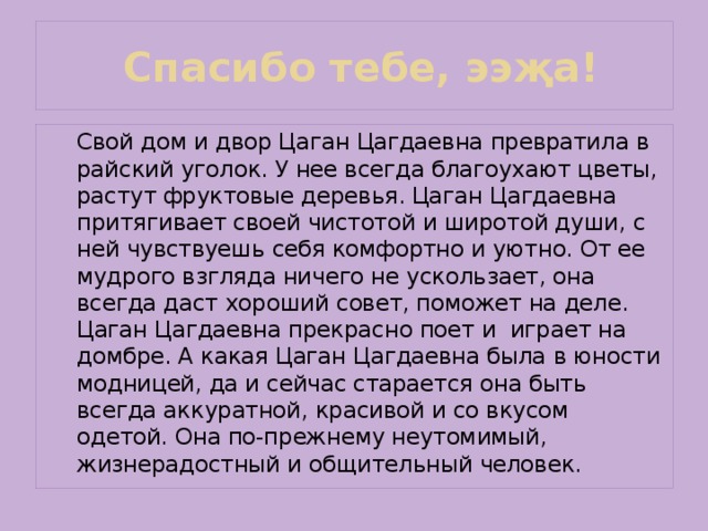  Спасибо тебе, ээҗа!   Свой дом и двор Цаган Цагдаевна превратила в райский уголок. У нее всегда благоухают цветы, растут фруктовые деревья. Цаган Цагдаевна притягивает своей чистотой и широтой души, с ней чувствуешь себя комфортно и уютно. От ее мудрого взгляда ничего не ускользает, она всегда даст хороший совет, поможет на деле. Цаган Цагдаевна прекрасно поет и играет на домбре. А какая Цаган Цагдаевна была в юности модницей, да и сейчас старается она быть всегда аккуратной, красивой и со вкусом одетой. Она по-прежнему неутомимый, жизнерадостный и общительный человек. 