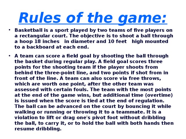Rules of the game: Basketball is a sport played by two teams of five players on a rectangular court. The objective is to shoot a ball through a hoop 18 inches in diameter and 10 feet high mounted to a backboard at each end. A team can score a field goal by shooting the ball through the basket during regular play. A field goal scores three points for the shooting team if the player shoots from behind the three-point line, and two points if shot from in front of the line. A team can also score via free throws, which are worth one point, after the other team was assessed with certain fouls. The team with the most points at the end of the game wins, but additional time (overtime) is issued when the score is tied at the end of regulation. The ball can be advanced on the court by bouncing it while walking or running or throwing it to a teammate. It is a violation to lift or drag one's pivot foot without dribbling the ball, to carry it, or to hold the ball with both hands then resume dribbling.  