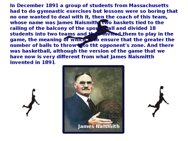In December 1891 a group of students from Massachusetts had to do gymnastic exercises but lessons were so boring that no one wanted to deal with it, then the coach of this team, whose name was James Naismith, two baskets tied to the railing of the balcony of the sports hall and divided 18 students into two teams and then invited them to play in the game, the meaning of which is to ensure that the greater the number of balls to throw into tht opponent's zone. And there was basketball, although the version of the game that we have now is very different from what James Naismitth invented in 1891 . James Naismith 