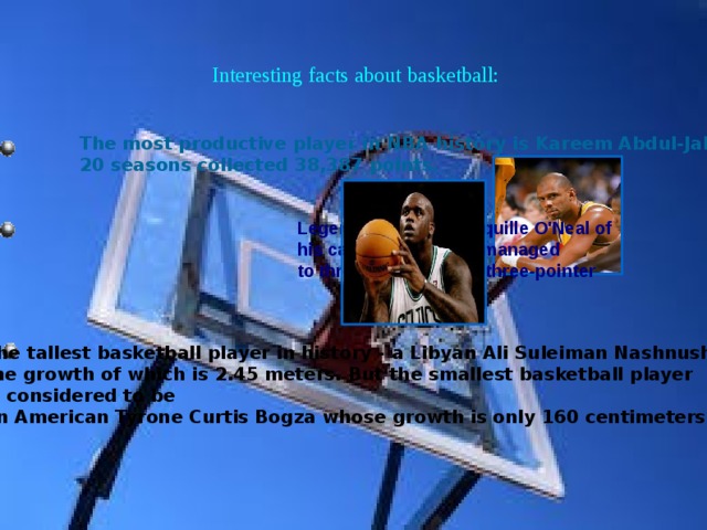 Interesting facts about basketball: The most productive player in NBA history is Kareem Abdul-Jabbar, 20 seasons collected 38,387 points. Legendary player Shaquille O'Neal of his career in the NBA managed to throw only a single three-pointer The tallest basketball player in history - a Libyan Ali Suleiman Nashnush, the growth of which is 2.45 meters. But the smallest basketball player is considered to be an American Tyrone Curtis Bogza whose growth is only 160 centimeters. 