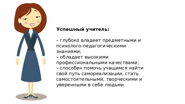 Успешный учитель:  – глубоко владеет предметными и психолого-педагогическими знаниями; – обладает высокими профессиональными качествами; – способен помочь учащимся найти свой путь самореализации, стать самостоятельными, творческими и уверенными в себе людьми. 