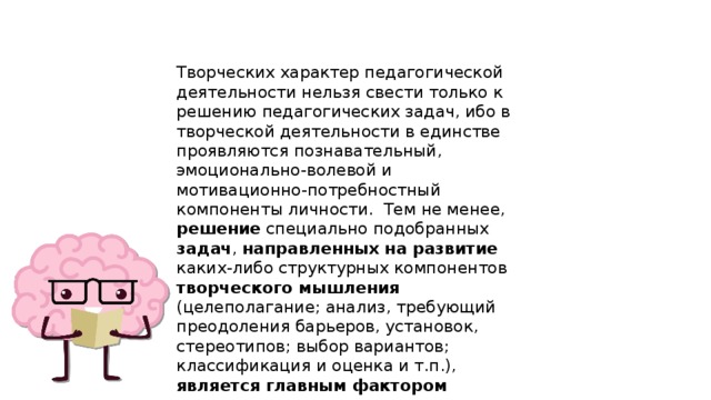 Творческих характер педагогической деятельности нельзя свести только к решению педагогических задач, ибо в творческой деятельности в единстве проявляются познавательный, эмоционально-волевой и мотивационно-потребностный компоненты личности. Тем не менее, решение специально подобранных задач , направленных на развитие каких-либо структурных компонентов творческого мышления (целеполагание; анализ, требующий преодоления барьеров, установок, стереотипов; выбор вариантов; классификация и оценка и т.п.), является главным фактором  развития творческого потенциала личности учителя . 