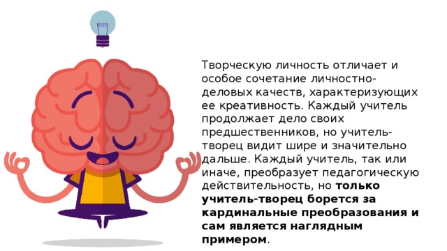 Творческую личность отличает и особое сочетание личностно-деловых качеств, характеризующих ее креативность. Каждый учитель продолжает дело своих предшественников, но учитель-творец видит шире и значительно дальше. Каждый учитель, так или иначе, преобразует педагогическую действительность, но только учитель-творец борется за кардинальные преобразования и сам является наглядным примером . 