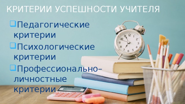 КРИТЕРИИ УСПЕШНОСТИ УЧИТЕЛЯ Педагогические критерии Психологические критерии Профессионально– личностные критерии 