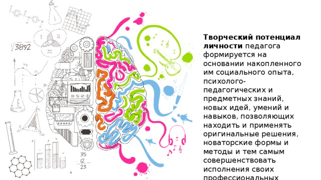 Творческий потенциал личности педагога формируется на основании накопленного им социального опыта, психолого-педагогических и предметных знаний, новых идей, умений и навыков, позволяющих находить и применять оригинальные решения, новаторские формы и методы и тем самым совершенствовать исполнения своих профессиональных функций. 