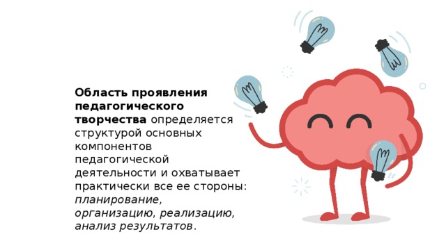 Область проявления педагогического творчества определяется структурой основных компонентов педагогической деятельности и охватывает практически все ее стороны: планирование, организацию, реализацию, анализ результатов . 