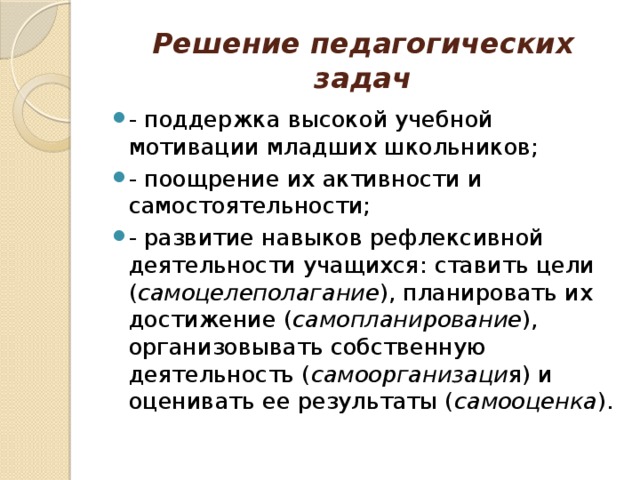 Решение педагогических задач - поддержка высокой учебной мотивации младших школьников; - поощрение их активности и самостоятельности; - развитие навыков рефлексивной деятельности учащихся: ставить цели ( самоцелеполагание ), планировать их достижение ( самопланирование ), организовывать cобственную деятельность ( самоорганизаци я) и оценивать ее результаты ( самооценка ). 