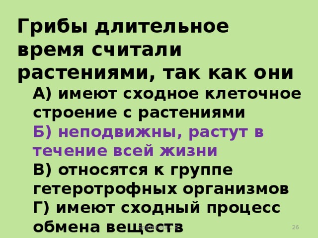 Грибы длительное время считали растениями, так как они А) имеют сходное клеточное строение с растениями Б) неподвижны, растут в течение всей жизни В) относятся к группе гетеротрофных организмов Г) имеют сходный процесс обмена веществ Братякова С.Б.  