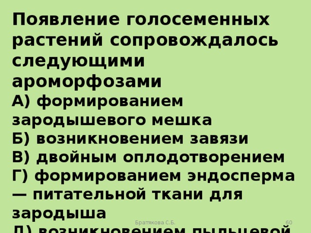 Появление голосеменных растений сопровождалось следующими ароморфозами A) формированием зародышевого мешка Б) возникновением завязи B) двойным оплодотворением Г) формированием эндосперма — питательной ткани для зародыша Д) возникновением пыльцевой трубки Е) образованием семени Братякова С.Б.  