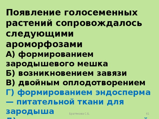 Появление голосеменных растений сопровождалось следующими ароморфозами A) формированием зародышевого мешка Б) возникновением завязи B) двойным оплодотворением Г) формированием эндосперма — питательной ткани для зародыша Д) возникновением пыльцевой трубки Е) образованием семени Братякова С.Б.  