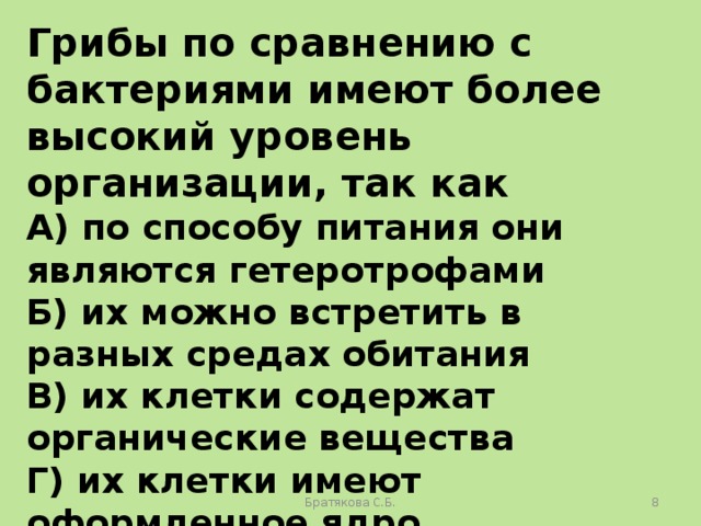 Грибы по сравнению с бактериями имеют более высокий уровень организации, так как А) по способу питания они являются гетеротрофами Б) их можно встретить в разных средах обитания В) их клетки содержат органические вещества Г) их клетки имеют оформленное ядро Братякова С.Б.  