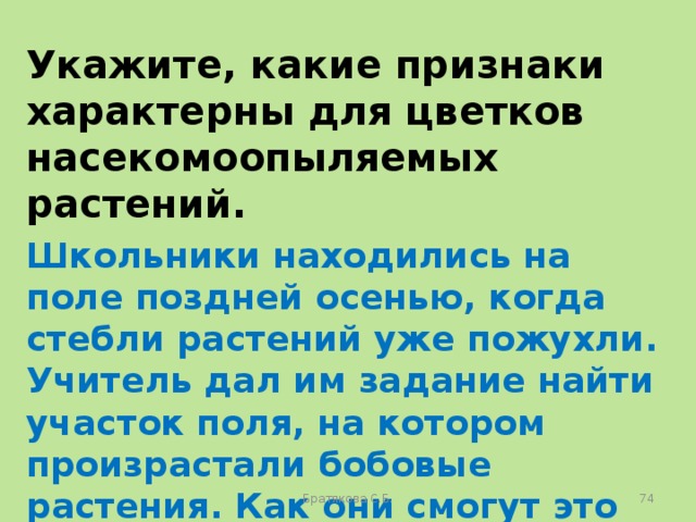 Укажите, какие признаки характерны для цветков насекомоопыляемых растений. Школьники находились на поле поздней осенью, когда стебли растений уже пожухли. Учитель дал им задание найти участок поля, на котором произрастали бобовые растения. Как они смогут это сделать? Братякова С.Б.  