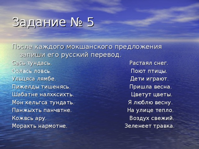 После каждого мокшанского предложения запиши его русский перевод. Сась тундась. Растаял снег. Солась ловсь. Поют птицы. Ульцяса лямбе. Дети играют. Пижелды тишенясь. Пришла весна. Шабатне налхксихть. Цветут цветы. Мон кельгса тундать. Я люблю весну. Панжыхть панчвтне. На улице тепло. Кожвсь ару. Воздух свежий. Морахть нармотне. Зеленеет травка. 