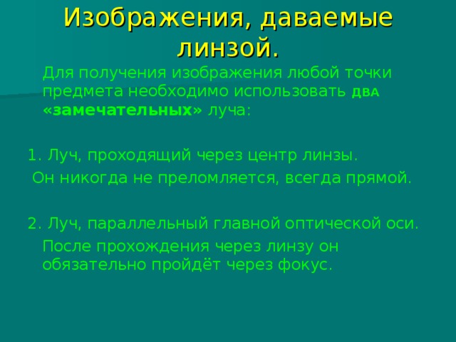 Изображения, даваемые линзой.  Для получения изображения любой точки предмета необходимо использовать ДВА «замечательных» луча: 1. Луч, проходящий через центр линзы.  Он никогда не преломляется, всегда прямой. 2. Луч, параллельный главной оптической оси.  После прохождения через линзу он обязательно пройдёт через фокус. 