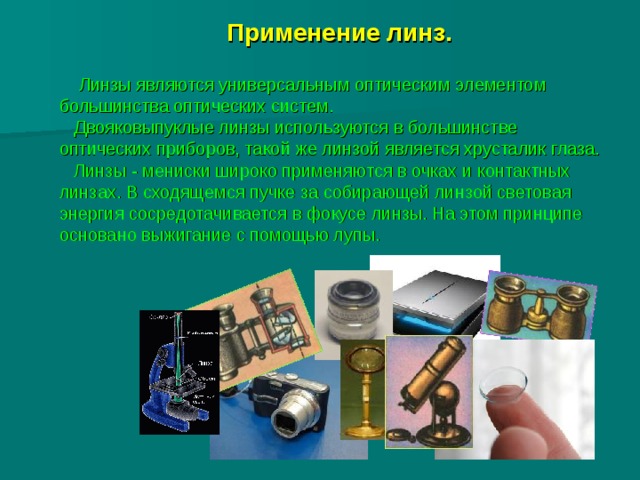  Применение линз.             Линзы являются универсальным оптическим элементом большинства оптических систем.  Двояковыпуклые линзы используются в большинстве оптических приборов, такой же линзой является хрусталик глаза.  Линзы - мениски широко применяются в очках и контактных линзах. В сходящемся пучке за собирающей линзой световая энергия сосредотачивается в фокусе линзы. На этом принципе основано выжигание с помощью лупы. 