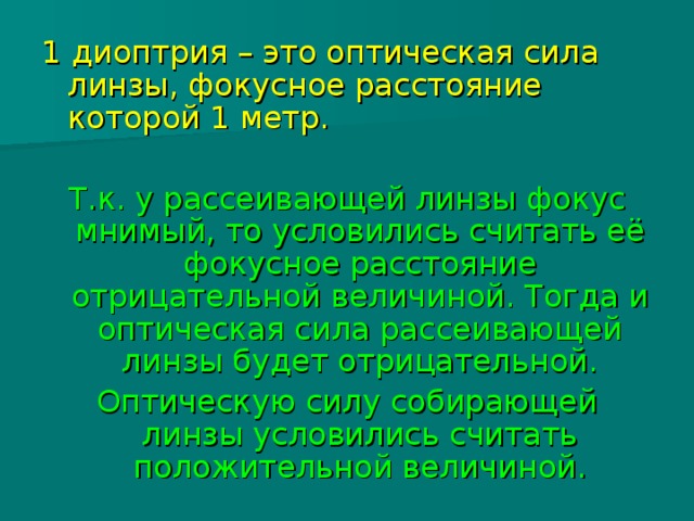 1 диоптрия – это оптическая сила линзы, фокусное расстояние которой 1 метр. Т.к. у рассеивающей линзы фокус мнимый, то условились считать её фокусное расстояние отрицательной величиной. Тогда и оптическая сила рассеивающей линзы будет отрицательной. Оптическую силу собирающей линзы условились считать положительной величиной. 