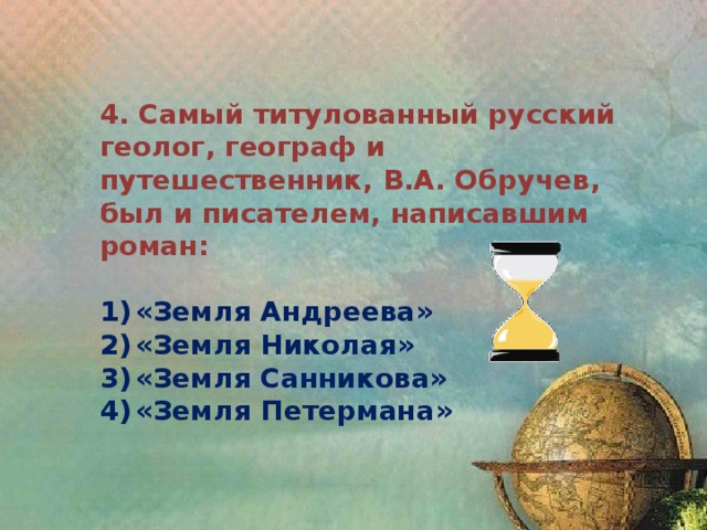 4. Самый титулованный русский геолог, географ и путешественник, В.А. Обручев, был и писателем, написавшим роман:  1)  «Земля Андреева» 2)  «Земля Николая» 3)  «Земля Санникова» 4)  «Земля Петермана» 
