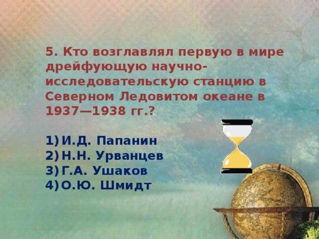 5. Кто возглавлял первую в мире дрейфующую научно-исследовательскую станцию в Северном Ледовитом океане в 1937—1938 гг.?  1)  И.Д. Папанин 2)  Н.Н. Урванцев 3)  Г.А. Ушаков 4)  О.Ю. Шмидт 