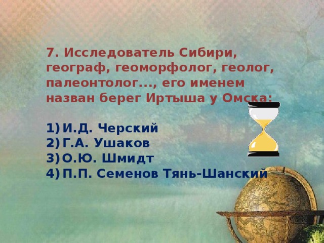 7. Исследователь Сибири, географ, геоморфолог, геолог, палеонтолог..., его именем назван берег Иртыша у Омска:  1)  И.Д. Черский 2)  Г.А. Ушаков 3)  О.Ю. Шмидт 4)  П.П. Семенов Тянь-Шанский 