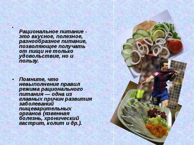  Рациональное питание - это вкусное, полезное, разнообразное питание, позволяющее получать от пищи не только удовольствие, но и пользу.   Помните, что невыполнение правил режима рационального питания — одна из главных причин развития заболеваний пищеварительных органов (язвенная болезнь, хронический гастрит, колит и др.).  