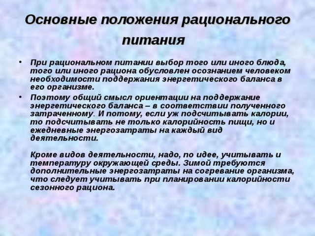 Основные положения рационального питания   При рациональном питании выбор того или иного блюда, того или иного рациона обусловлен осознанием человеком необходимости поддержания энергетического баланса в его организме. Поэтому общий смысл ориентации на поддержание энергетического баланса – в соответствии полученного затраченному . И потому, если уж подсчитывать калории, то подсчитывать не только калорийность пищи, но и ежедневные энергозатраты на каждый вид деятельности.    Кроме видов деятельности, надо, по идее, учитывать и температуру окружающей среды. Зимой требуются дополнительные энергозатраты на согревание организма, что следует учитывать при планировании калорийности сезонного рациона.     