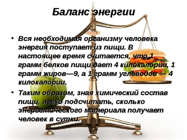 Баланс энергии   Вся необходимая организму человека энергия поступает из пищи. В настоящее время считается, что 1 грамм белков пищи дает 4 килокалории, 1 грамм жиров—9, а 1 грамм углеводов — 4 килокалории. Таким образом, зная химический состав пищи, легко подсчитать, сколько энергетического материала получает человек в сутки. 