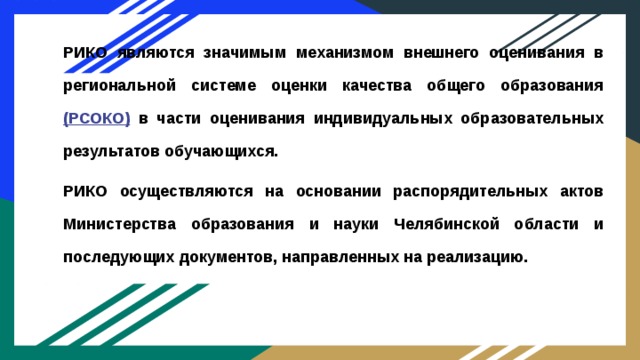 РИКО являются значимым механизмом внешнего оценивания в региональной системе оценки качества общего образования (РСОКО) в части оценивания индивидуальных образовательных результатов обучающихся. РИКО осуществляются на основании распорядительных актов Министерства образования и науки Челябинской области и последующих документов, направленных на реализацию. 