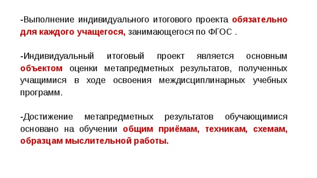 -Выполнение индивидуального итогового проекта обязательно для каждого учащегося, занимающегося по ФГОС . -Индивидуальный итоговый проект является основным  объектом оценки метапредметных результатов, полученных учащимися в ходе освоения междисциплинарных учебных программ. -Достижение метапредметных результатов обучающимися основано на обучении общим приёмам, техникам, схемам, образцам мыслительной работы. 