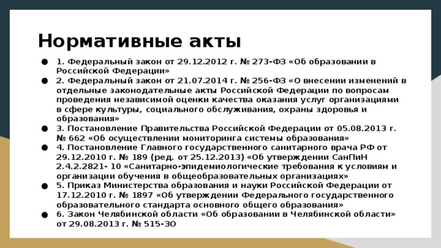 Нормативные акты 1. Федеральный закон от 29.12.2012 г. № 273-ФЗ «Об образовании в Российской Федерации» 2. Федеральный закон от 21.07.2014 г. № 256-ФЗ «О внесении изменений в отдельные законодательные акты Российской Федерации по вопросам проведения независимой оценки качества оказания услуг организациями в сфере культуры, социального обслуживания, охраны здоровья и образования» 3. Постановление Правительства Российской Федерации от 05.08.2013 г. № 662 «Об осуществлении мониторинга системы образования» 4. Постановление Главного государственного санитарного врача РФ от 29.12.2010 г. № 189 (ред. от 25.12.2013) «Об утверждении СанПиН 2.4.2.2821- 10 «Санитарно-эпидемиологические требования к условиям и организации обучения в общеобразовательных организациях» 5. Приказ Министерства образования и науки Российской Федерации от 17.12.2010 г. № 1897 «Об утверждении Федерального государственного образовательного стандарта основного общего образования» 6. Закон Челябинской области «Об образовании в Челябинской области» от 29.08.2013 г. № 515-ЗО 