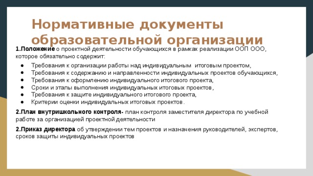 Нормативные документы образовательной организации 1.Положение о проектной деятельности обучающихся в рамках реализации ООП ООО, которое обязательно содержит: Требования к организации работы над индивидуальным итоговым проектом, Требования к содержанию и направленности индивидуальных проектов обучающихся, Требования к оформлению индивидуального итогового проекта, Сроки и этапы выполнения индивидуальных итоговых проектов, Требования к защите индивидуального итогового проекта, Критерии оценки индивидуальных итоговых проектов. 2.План внутришкольного контроля- план контроля заместителя директора по учебной работе за организацией проектной деятельности 2.Приказ директора об утверждении тем проектов и назначения руководителей, экспертов, сроков защиты индивидуальных проектов 
