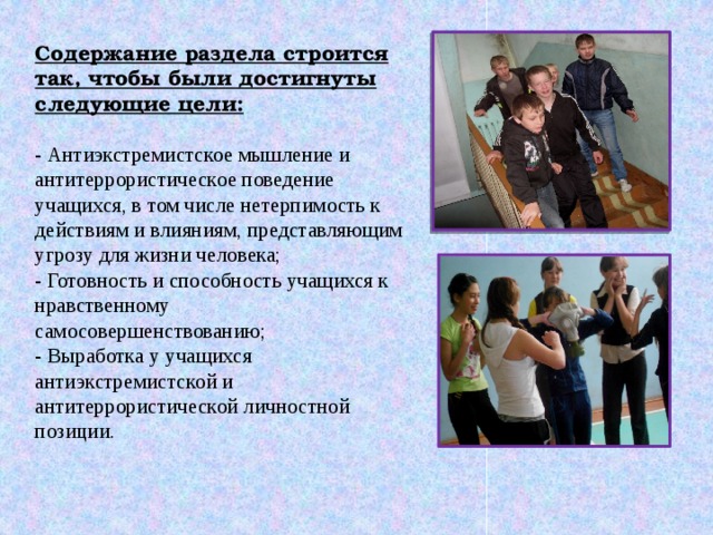 Содержание раздела строится так, чтобы были достигнуты следующие цели:   - Антиэкстремистское мышление и антитеррористическое поведение учащихся, в том числе нетерпимость к действиям и влияниям, представляющим угрозу для жизни человека;  - Готовность и способность учащихся к нравственному самосовершенствованию;  - Выработка у учащихся антиэкстремистской и антитеррористической личностной позиции.   