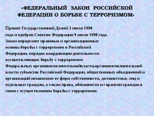 «ФЕДЕРАЛЬНЫЙ ЗАКОН РОССИЙСКОЙ ФЕДЕРАЦИИ О БОРЬБЕ С ТЕРРОРИЗМОМ»  п ринят Государственной Думой 3 июля 1998 года и одобрен Советом Федерации 9 июля 1998 года.      Закон определяет правовые и организационные основы борьбы с терроризмом в Российской Федерации, порядок координации деятельности осуществляющих борьбу с терроризмом Федеральных органовисполнительнойвласти,органовисполнительной власти субъектов Российской Федерации, общественных объединений и организаций независимо от форм собственности, должностных лиц и отдельных граждан, а также права, обязанности и гарантии граждан в связи с осуществлением борьбы с терроризмом.   