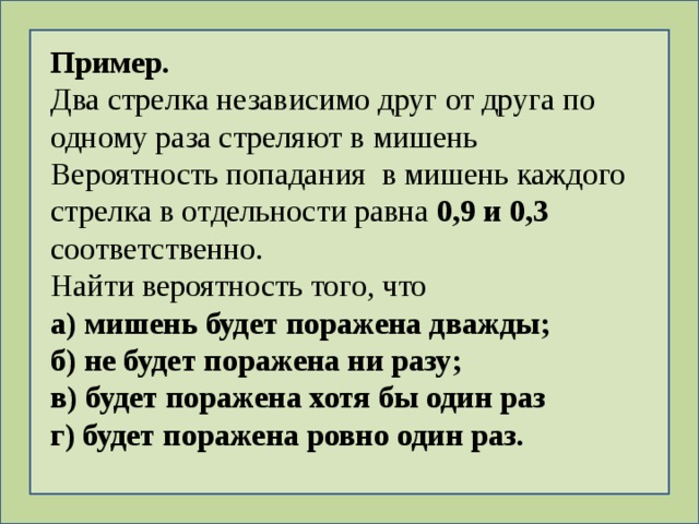 Пример. Два стрелка независимо друг от друга по одному раза стреляют в мишень Вероятность попадания в мишень каждого стрелка в отдельности равна 0,9 и 0,3 соответственно. Найти вероятность того, что а) мишень будет поражена дважды; б) не будет поражена ни разу; в) будет поражена хотя бы один раз г) будет поражена ровно один раз. 