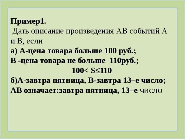 Пример1.  Дать описание произведения АВ событий А и В, если а) А-цена товара больше 100 руб.; В -цена товара не больше 110руб.; 100 ≤110 б)А-завтра пятница, В-завтра 13–е число; АВ означает:завтра пятница, 13–е ЧИСЛО 