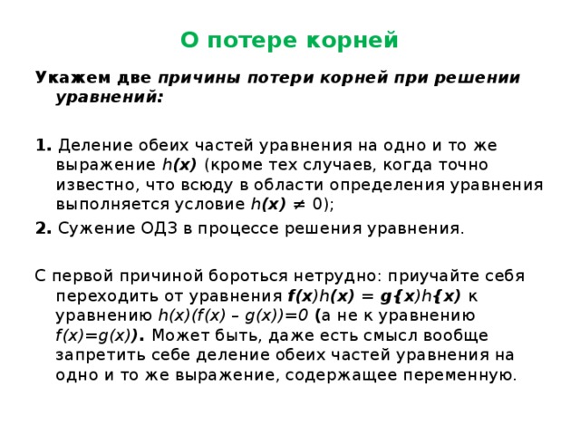 О потере корней Укажем две причины потери корней при решении уравнений:  1. Деление обеих частей уравнения на одно и то же выражение h (х) (кроме тех случаев, когда точно известно, что всюду в области определения уравнения выполняется условие h (х) ≠ 0); 2. Сужение ОДЗ в процессе решения уравнения. С первой причиной бороться нетрудно: приучайте себя переходить от уравнения f (х ) h (х) = g {х ) h {х) к уравнению h ( x )( f ( x ) – g ( x ))=0  ( а не к уравнению f ( x )= g ( x ) ). Может быть, даже есть смысл вообще запретить себе деление обеих частей уравнения на одно и то же выражение, содержащее переменную. 