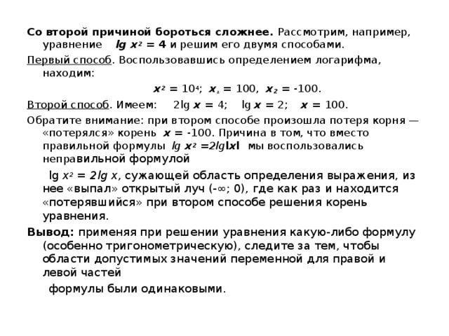 Со второй причиной бороться сложнее. Рассмотрим, например, уравнение lg х 2  = 4 и решим его двумя способами. Первый способ . Воспользовавшись определением логарифма, находим:  х 2  = 10 4 ;   х ₁ = 100,  х 2 = -100. Второй способ . Имеем:  2 lg  х = 4; lg x = 2;   х = 100. Обратите внимание: при втором способе произошла потеря корня — «потерялся» корень х = -100. Причина в том, что вместо правильной формулы lg х 2 = 2 lg l х l  мы воспользовались непра вильной формулой  lg х 2 = 2 lg х, сужающей область определения выражения, из нее «выпал» открытый луч (-∞; 0), где как раз и находится «потерявшийся» при втором способе решения корень уравнения. Вывод: применяя при решении уравнения какую-либо формулу (особенно тригонометрическую), следите за тем, чтобы области допустимых значений переменной для правой и левой частей  формулы были одинаковыми. 