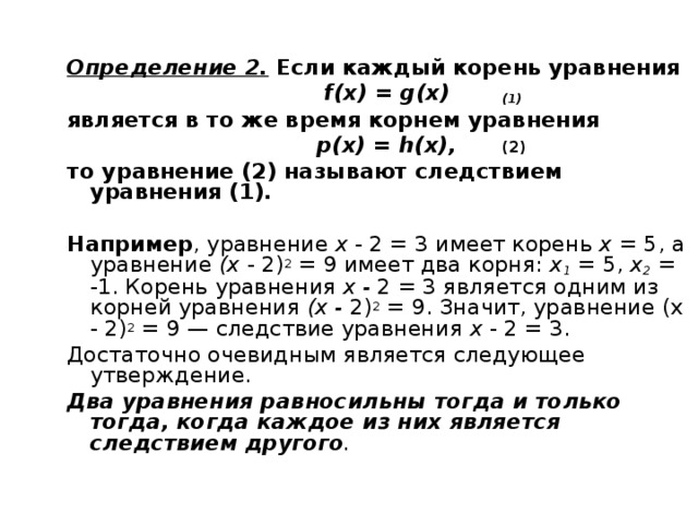 Определение 2.  Если каждый корень уравнения  f ( x ) = g (х)  (1) является в то же время корнем уравнения  р(х) = h (х),  (2) то уравнение (2) называют следствием уравнения (1).  Например , уравнение х - 2 = 3 имеет корень х = 5, а уравнение (х - 2) 2 = 9 имеет два корня: х 1  = 5, х 2  = -1. Корень уравнения х - 2 = 3 является одним из корней уравнения (х - 2) 2 = 9. Значит, уравнение (х - 2) 2 = 9 — следствие уравнения х - 2 = 3. Достаточно очевидным является следующее утверждение. Два уравнения равносильны тогда и только тогда, когда каждое из них является следствием другого .  