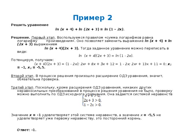 Пример 2 Решить уравнение  ln  (х + 4) + ln  (2х + 3) = ln (1 - 2х).  Решение.  Первый этап . Воспользуемся правилом «сумма логарифмов равна логарифму произведения». Оно позволяет заменить выражение ln  (х + 4) + ln  (2х + 3) выражением   ln  (х + 4)(2х + 3). Тогда заданное уравнение можно переписать в виде:   ln  (х + 4)(2х + 3) = ln (1 - 2х). Потенцируя, получаем:  (х + 4)(2х + 3) = (1 - 2х); 2х 2 + 8х + Зх + 12 = 1 - 2х; 2х 2 + 13х + 11 = 0; х ₁  = -1, х 2 = -5,5.  Второй этап . В процессе решения произошло расширение ОДЗ уравнения, значит, обязательна проверка.  Третий этап . Поскольку, кроме расширения ОДЗ уравнения, никаких других неравносильных преобразований в процессе решения уравнения не было, проверку можно выполнить по ОДЗ исходного уравнения. Она задается системой неравенств Значение х = -1 удовлетворяет этой системе неравенств, а значение х = -5,5 не удовлетворяет уже первому неравенству, это посторонний корень.   Ответ: -1. 