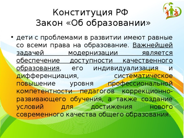Конституция РФ  Закон «Об образовании» дети с проблемами в развитии имеют равные со всеми права на образование. Важнейшей задачей модернизации является обеспечение доступности качественного образования , его индивидуализация и дифференциация, систематическое повышение уровня профессиональной компетентности педагогов коррекционно-развивающего обучения, а также создание условий для достижения нового современного качества общего образования. 