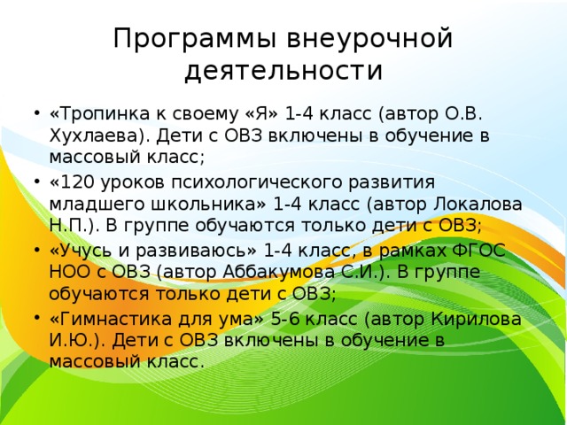 Программы внеурочной деятельности «Тропинка к своему «Я» 1-4 класс (автор О.В. Хухлаева). Дети с ОВЗ включены в обучение в массовый класс; «120 уроков психологического развития младшего школьника» 1-4 класс (автор Локалова Н.П.). В группе обучаются только дети с ОВЗ; «Учусь и развиваюсь» 1-4 класс, в рамках ФГОС НОО с ОВЗ (автор Аббакумова С.И.). В группе обучаются только дети с ОВЗ; «Гимнастика для ума» 5-6 класс (автор Кирилова И.Ю.). Дети с ОВЗ включены в обучение в массовый класс. 