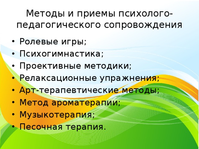 Методы и приемы психолого-педагогического сопровождения Ролевые игры; Психогимнастика; Проективные методики; Релаксационные упражнения; Арт-терапевтические методы; Метод ароматерапии; Музыкотерапия; Песочная терапия. 