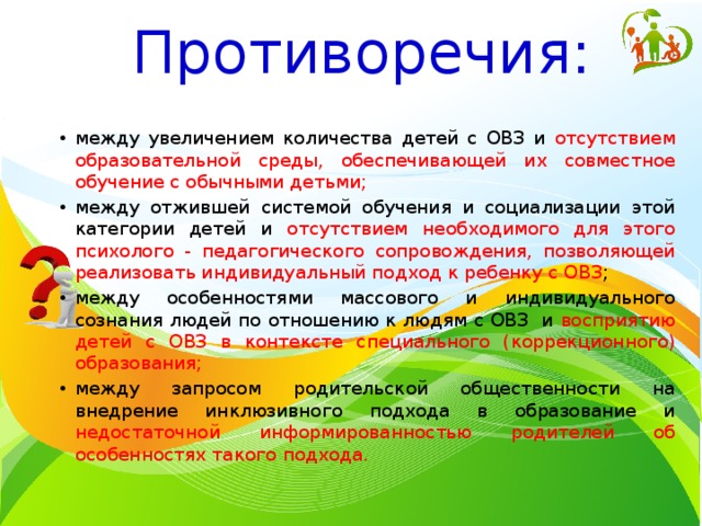 Противоречия: между увеличением количества детей с ОВЗ и отсутствием образовательной среды, обеспечивающей их совместное обучение с обычными детьми; между отжившей системой обучения и социализации этой категории детей и отсутствием необходимого для этого психолого - педагогического сопровождения, позволяющей реализовать индивидуальный подход к ребенку с ОВЗ ; между особенностями массового и индивидуального сознания людей по отношению к людям с ОВЗ и восприятию детей с ОВЗ в контексте специального (коррекционного) образования; между запросом родительской общественности на внедрение инклюзивного подхода в образование и недостаточной информированностью родителей об особенностях такого подхода. 
