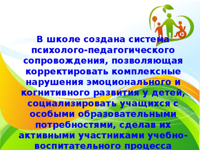 В школе создана система психолого-педагогического сопровождения, позволяющая корректировать комплексные нарушения эмоционального и когнитивного развития у детей, социализировать учащихся с особыми образовательными потребностями, сделав их активными участниками учебно-воспитательного процесса 