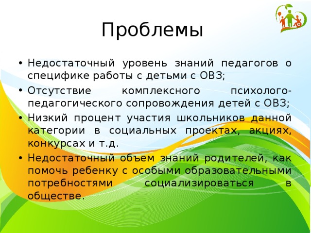 Проблемы Недостаточный уровень знаний педагогов о специфике работы с детьми с ОВЗ; Отсутствие комплексного психолого-педагогического сопровождения детей с ОВЗ; Низкий процент участия школьников данной категории в социальных проектах, акциях, конкурсах и т.д. Недостаточный объем знаний родителей, как помочь ребенку с особыми образовательными потребностями социализироваться в обществе. 