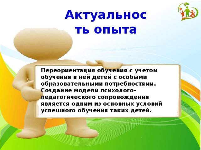 Актуальность опыта Переориентация обучения с учетом обучения в ней детей с особыми образовательными потребностями. Создание модели психолого-педагогического сопровождения является одним из основных условий успешного обучения таких детей.  