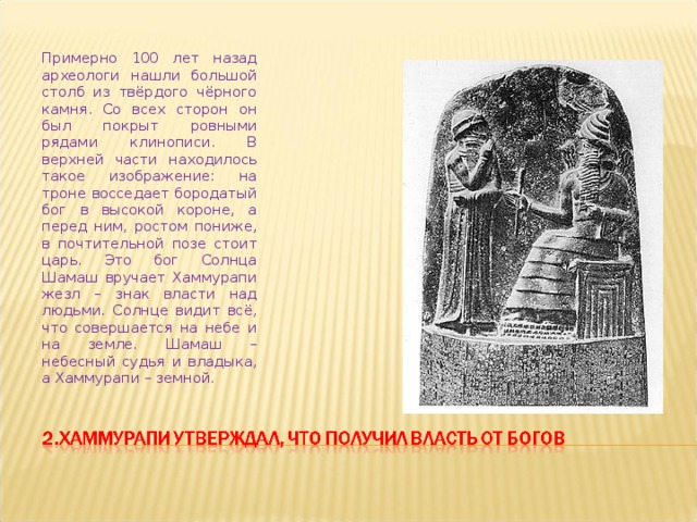 Примерно 100 лет назад археологи нашли большой столб из твёрдого чёрного камня. Со всех сторон он был покрыт ровными рядами клинописи. В верхней части находилось такое изображение: на троне восседает бородатый бог в высокой короне, а перед ним, ростом пониже, в почтительной позе стоит царь. Это бог Солнца Шамаш вручает Хаммурапи жезл – знак власти над людьми. Солнце видит всё, что совершается на небе и на земле. Шамаш – небесный судья и владыка, а Хаммурапи – земной. 