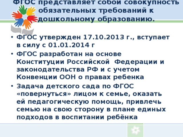 ФГОС представляет собой совокупность обязательных требований к дошкольному образованию.   ФГОС утвержден 17.10.2013 г., вступает в силу с 01.01.2014 г ФГОС разработан на основе Конституции Российской Федерации и законодательства РФ и с учетом Конвенции ООН о правах ребенка Задача детского сада по ФГОС «повернуться» лицом к семье, оказать ей педагогическую помощь, привлечь семью на свою сторону в плане единых подходов в воспитании ребёнка 